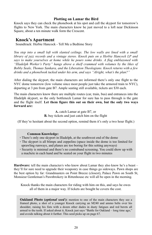 Plotting on Lamar the Bird Knock says they can check the phongbook at his spot and call the skyport for tomorrow’s lights to New York. The main characters know he just moved t0 a loft near Dickinson Square, about a ten minute walk form the Crescent.  Knock’s Apartment Soundicack: Herbie Hancock - Tel Me a Bedsime Story  You step into a small loft with slanted ceilings. The low walls are lined with a small library of ju== records and a vintage stereo. Knock puts on a Herbie Hancock LP and says 10 make yourselves at home while he pours some drinks. 4 flag emblazoned with “Hladelph Worker’s Party” hangs above a shelf crammed with volumes by the likes of Bobby Seale, Thomas Sankara, and the Liberation Theologians. Knock returns with a few drinks and a phonebook tucked under his arm, and says “Alright, whar’ the plan? "  Afte dialing the skyport, the main characters are informed there’s only one fight © the NYC dome tomorrow (low volume since most people just ake the armored train t0 NYC), departng at 3 pm from gate B7. Ample seating stll availabe, tickets are $30 ach.  “The main characters know there are multiple routes (car, rain, bus) and enrances ino the ladelph skyport, o the only bottleneck Lamar for sure has (o pass through is the gate and the flight itsell. Let them figure this out on their own, but the only two ways forward are:  A. catch Lamar at gate BT, or B buy tickets and just catch him on the flight  (0 they’re hesiant about the second opi  them it only a two hour fight)  Common Knowledge:  + There’s only one skyport in lladelph, at the southwest end of the dorme  + The skyport i all blimps and zeppelins (space inside the dome i t0o limited for sprawling runways, and planes are too boring for this seling anyays)  + Security is minimaland there’s no contraband Sereening. You could show up with ‘@ machete in each hand and be seated on your fight i two minutes.  Hardware: tel the main charscter’s who know sbout Lamr they also know he’s a beast — they’ll or sure need to upgrade ther weaponry in case (hings g0 sideways. Pawn shops are the best option by far: Grandmasters on Point Breeze (closest), Palace Pawn on South St Monsicur Gentleman’s Pavabrokery in Ritienbouse ete will al be open in the morning.  Knock thanks the main characters for riding with bi all of themn in 3 major way. I tickets are boug!  on this, and says he owes he covers the cost.  ‘Oakland Photo (oprional seed ): mestion 1 one of the main characiers they sce a fiamed photo, & shot of 8 younger Knock camying an M240 and ammo belts aver his shoulde, rasin his fists with & dozen othe ddes n dusty fatigucs and rd berets a armed 1 the teth. 1 asked about t, Knock fust says “Batle for Oakland - long tme o, nd svoids tlking sbout i futhr. Thi sccdpicks up on page 67  